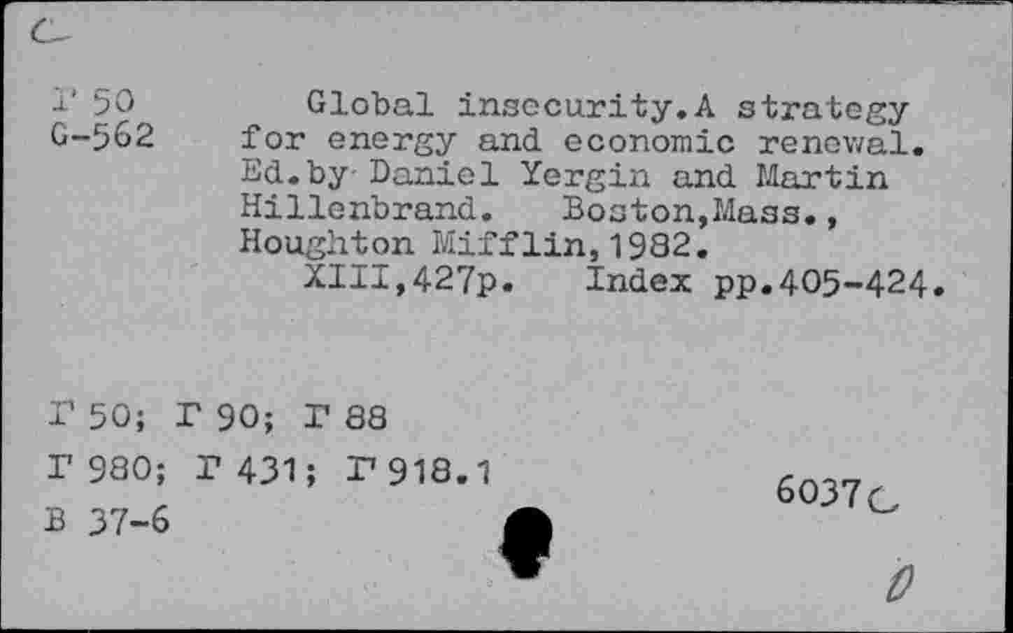 ﻿1' 50 G-562
Global insecurity.A strategy for energy and economic renewal. Ed.by-Daniel Yergin and Martin Hillenbrand. Boston,Mass., Houghton Mifflin,1932.
XIII,427p. Index pp.405-424.
P 50;
I’ 980; P 431
B 37-6
90; T 88
P 918.1
6037g